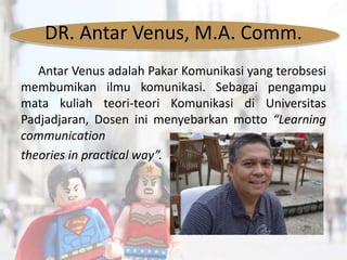 DR. Antar Venus, M.A. Comm.
Antar Venus adalah Pakar Komunikasi yang terobsesi
membumikan ilmu komunikasi. Sebagai pengampu
mata kuliah teori-teori Komunikasi di Universitas
Padjadjaran, Dosen ini menyebarkan motto “Learning
communication
theories in practical way”.
 