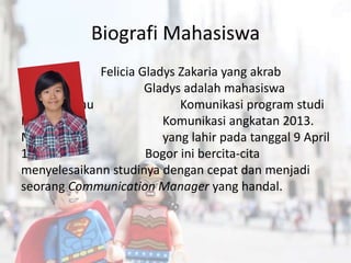 Biografi Mahasiswa
Felicia Gladys Zakaria yang akrab
dipanggil Gladys adalah mahasiswa
Fakultas Ilmu Komunikasi program studi
Manajemen Komunikasi angkatan 2013.
Mahasiswa yang lahir pada tanggal 9 April
1995 di Bogor ini bercita-cita
menyelesaikann studinya dengan cepat dan menjadi
seorang Communication Manager yang handal.
 