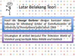 Latar Belakang Teori
Hasil ide George Gerbner dengan bantuan rekan-
rekannya di Anneberg School of Communication di
University of Pennsylvania pada tahun 1969
Dituangkan di artikel berjudul The Television World of
Violence yang bertajuk Mass Media and Violence
 
