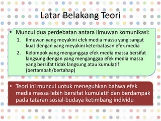 Latar Belakang Teori
• Muncul dua perdebatan antara ilmuwan komunikasi:
1. Ilmuwan yang meyakini efek media massa yang sangat
kuat dengan yang meyakini keterbatasan efek media
2. Kelompok yang menganggap efek media massa bersifat
langsung dengan yang menganggap efek media massa
yang bersifat tidak langsung atau kumulatif
(bertambah/bertahap)
• Teori ini muncul untuk meneguhkan bahwa efek
media massa lebih bersifat kumulatif dan berdampak
pada tataran sosial-budaya ketimbang individu
 