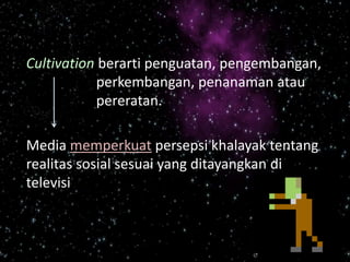 Cultivation berarti penguatan, pengembangan,
perkembangan, penanaman atau
pereratan.
Media memperkuat persepsi khalayak tentang
realitas sosial sesuai yang ditayangkan di
televisi
 