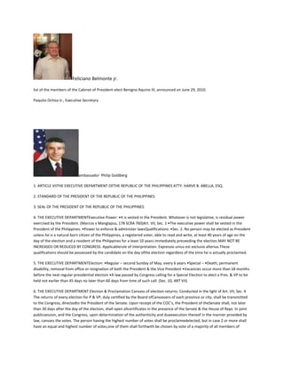 Feliciano Belmonte jr.
list of the members of the Cabinet of President-elect Benigno Aquino III, announced on June 29, 2010.
Paquito Ochoa Jr., Executive Secretary
ambassador Philip Goldberg
1. ARTICLE VIITHE EXECUTIVE DEPARTMENT OFTHE REPUBLIC OF THE PHILIPPINES ATTY. HARVE B. ABELLA, ESQ.
2. STANDARD OF THE PRESIDENT OF THE REPUBLIC OF THE PHILIPPINES
3. SEAL OF THE PRESIDENT OF THE REPUBLIC OF THE PHILIPPINES
4. THE EXECUTIVE DEPARTMENTExecutive Power: •It is vested in the President. Whatever is not legislative, is residual power
exercised by the President. (Marcos v Manglapus, 178 SCRA 760)Art. VII, Sec. 1 •The executive power shall be vested in the
President of the Philippines. •Power to enforce & administer lawsQualifications: •Sec. 2. No person may be elected as President
unless he is a natural born citizen of the Philippines, a registered voter, able to read and write, at least 40 years of age on the
day of the election and a resident of the Philippines for a least 10 years immediately preceeding the election.MAY NOT BE
INCREASED OR REDUCED BY CONGRESS. Applicablerule of interpretation: Expressio unius est exclusio alterius.These
qualifications should be possessed by the candidate on the day ofthe election regardless of the time he is actually proclaimed.
5. THE EXECUTIVE DEPARTMENTElection: •Regular – second Sunday of May, every 6 years •Special – •Death, permanent
disability, removal from office or resignation of both the President & the Vice President •Vacancies occur more than 18 months
before the next regular presidential election •A law passed by Congress calling for a Special Election to elect a Pres. & VP to be
held not earlier than 45 days no later than 60 days from time of such call. (Sec. 10, ART VII)
6. THE EXECUTIVE DEPARTMENT Election & Proclamation Canvass of election returns: Conducted in the light of Art. VII, Sec. 4
The returns of every election for P & VP, duly certified by the Board ofCanvassers of each province or city, shall be transmitted
to the Congress, directedto the President of the Senate. Upon receipt of the COC’s, the President of theSenate shall, not later
than 30 days after the day of the election, shall open allcertificates in the presence of the Senate & the House of Reps. In joint
publicsession, and the Congress, upon determination of the authenticity and dueexecution thereof in the manner provided by
law, canvass the votes. The person having the highest number of votes shall be proclaimedelected, but in case 2 or more shall
have an equal and highest number of votes,one of them shall forthwith be chosen by vote of a majority of all members of
 