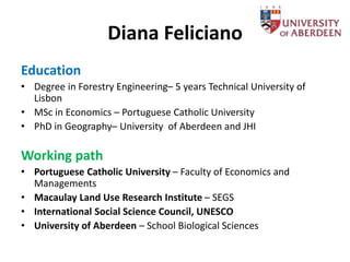 Diana Feliciano
Education
• Degree in Forestry Engineering– 5 years Technical University of
Lisbon
• MSc in Economics – Portuguese Catholic University
• PhD in Geography– University of Aberdeen and JHI
Working path
• Portuguese Catholic University – Faculty of Economics and
Managements
• Macaulay Land Use Research Institute – SEGS
• International Social Science Council, UNESCO
• University of Aberdeen – School Biological Sciences
 
