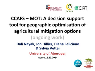 CCAFS 
– 
MOT: 
A 
decision 
support 
tool 
for 
geographic 
op;misa;on 
of 
agricultural 
mi;ga;on 
op;ons 
(ongoing 
work) 
Dali 
Nayak, 
Jon 
Hillier, 
Diana 
Feliciano 
& 
Sylvia 
VeJer 
University 
of 
Aberdeen 
Rome 
12.10.2014 
 