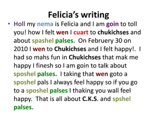 Felicia’s writing
• Holl my nema is Felicia and I am goin to toll
  you! how I felt wen I cuart to chukichses and
  about spashel palses. On Februery 30 on
  2010 I wen to Chukichses and I felt happy!. I
  had so mahs fun in Chukichses that mak me
  happy I finesh so I am goin to talk about
  sposhel palses. I taking that wen goto a
  sposhel pals I always feel happy so if you go
  to a sposhel palses I thaking you wall feel
  happy. That is all about C.K.S. and spshel
  palses.
 