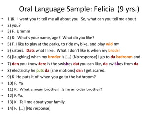 Oral Language Sample: Felicia (9 yrs.)
•   1 )K. I want you to tell me all about you. So, what can you tell me about
•   2) you?
•   3) F. Ummm
•   4) K. What’s your name, age? What do you like?
•   5) F. I like to play at the parks, to ride my bike, and play wid my
•   5) sisters. Dats what I like. What I don’t like is when my broder
•   6) [laughing] when my broder is [...] [No response] I go to da badroom and
•   7) den you know dere is the swishes dat you can like, da swishes from da
•   8) electricity he      da [she motions] den I get scared.
•   9) K. He puts it off when you go to the bathroom?
•   10) F. Ya
•   11) K. What a mean brother! Is he an older brother?
•   12) F. Ya.
•   13) K. Tell me about your family.
•   14) F. *…+ *No response]
 