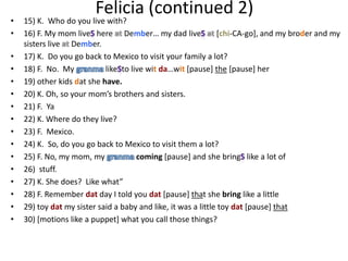 Felicia (continued 2)
•   15) K. Who do you live with?
•   16) F. My mom live here Dember… my dad live                [chi-CA-go], and my broder and my
    sisters live Dember.
•   17) K. Do you go back to Mexico to visit your family a lot?
•   18) F. No. My           like to live wit da…wit [pause] the [pause] her
•   19) other kids dat she have.
•   20) K. Oh, so your mom’s brothers and sisters.
•   21) F. Ya
•   22) K. Where do they live?
•   23) F. Mexico.
•   24) K. So, do you go back to Mexico to visit them a lot?
•   25) F. No, my mom, my             coming [pause] and she bring like a lot of
•   26) stuff.
•   27) K. She does? Like what”
•   28) F. Remember dat day I told you dat [pause] that she bring like a little
•   29) toy dat my sister said a baby and like, it was a little toy dat [pause] that
•   30) [motions like a puppet] what you call those things?
 