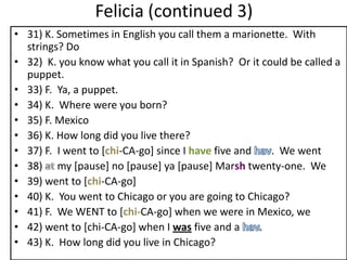 Felicia (continued 3)
• 31) K. Sometimes in English you call them a marionette. With
  strings? Do
• 32) K. you know what you call it in Spanish? Or it could be called a
  puppet.
• 33) F. Ya, a puppet.
• 34) K. Where were you born?
• 35) F. Mexico
• 36) K. How long did you live there?
• 37) F. I went to [chi-CA-go] since I have five and   . We went
• 38) my [pause] no [pause] ya [pause] Marsh twenty-one. We
• 39) went to [chi-CA-go]
• 40) K. You went to Chicago or you are going to Chicago?
• 41) F. We WENT to [chi-CA-go] when we were in Mexico, we
• 42) went to [chi-CA-go] when I was five and a
• 43) K. How long did you live in Chicago?
 