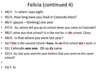 Felicia (continued 4)
• 44) F.     when I was eight.
• 45) K. How long have you lived in Colorado then?
• 46) F. [pause – thinking] one year
• 47) K. So, where did you go to school when you came to Colorado?
• 48) F. what was that school? It is like not far dis school. Close.
• 49) K. Is that where you went last year?
• 50) F.Dat is the second school I have. So da first school dat I went
• 51) Colorado was one. Oh ya da same.
• 52) K. So, last year and the year before that you went to the same
    school?
•
• 53) F. Ya
 