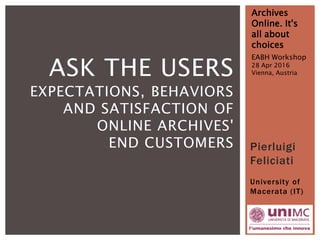 Pierluigi
Feliciati
University of
Macerata (IT)
Archives
Online. It's
all about
choices
EABH Workshop
28 Apr 2016
Vienna, AustriaASK THE USERS
EXPECTATIONS, BEHAVIORS
AND SATISFACTION OF
ONLINE ARCHIVES'
END CUSTOMERS
 