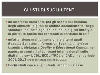  un interesse crescente per gli utenti nel dominio
degli ambienti digitali di ambito documentario: negli
standard, nei cataloghi online, nelle digital library e,
in parte, in quello dei contenuti archivistici in rete
 un'attenzione multidimensionale a temi quali
Reading Behavior, Information Seeking, Interface
Usability, Metadata Quality e Educational Content nei
papers presentati ai convegni internazionali sulle
digital library (JCDL, ECDL/TPDL e ICADL) nel periodo
2001-2013 (Papachristopoulos et al. 2017)
 Pochi studi con e sugli utenti, al tempo stesso
GLI STUDI SUGLI UTENTI
 