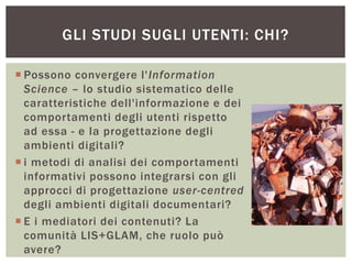  Possono convergere l'Information
Science – lo studio sistematico delle
caratteristiche dell'informazione e dei
comportamenti degli utenti rispetto
ad essa - e la progettazione degli
ambienti digitali?
 i metodi di analisi dei comportamenti
informativi possono integrarsi con gli
approcci di progettazione user-centred
degli ambienti digitali documentari?
 E i mediatori dei contenuti? La
comunità LIS+GLAM, che ruolo può
avere?
GLI STUDI SUGLI UTENTI: CHI?
 