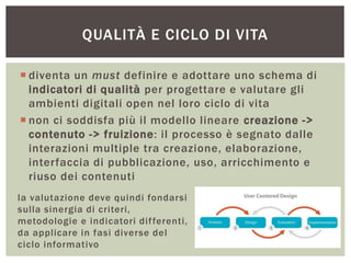  diventa un must definire e adottare uno schema di
indicatori di qualità per progettare e valutare gli
ambienti digitali open nel loro ciclo di vita
 non ci soddisfa più il modello lineare creazione ->
contenuto -> fruizione: il processo è segnato dalle
interazioni multiple tra creazione, elaborazione,
interfaccia di pubblicazione, uso, arricchimento e
riuso dei contenuti
QUALITÀ E CICLO DI VITA
la valutazione deve quindi fondarsi
sulla sinergia di criteri,
metodologie e indicatori differenti,
da applicare in fasi diverse del
ciclo informativo
 