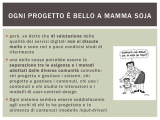 OGNI PROGETTO È BELLO A MAMMA SOJA
 però, va detto che di valutazione della
qualità dei servizi digitali non si discute
molto e sono rari e poco condivisi studi di
riferimento
 una delle cause potrebbe essere la
separazione tra le esigenze e i metodi
adottati dalle diverse comunità coinvolte:
chi progetta e gestisce i sistemi, chi
progetta e gestisce i contenuti, chi usa i
contenuti e chi studia le interazioni e i
modelli di user-centred design
 Ogni sistema sembra essere soddisfacente
agli occhi di chi lo ha progettato e lo
alimenta di contenuti (modello input-driven)
 