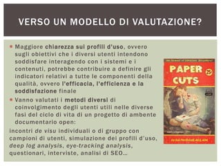  Maggiore chiarezza sui profili d'uso, ovvero
sugli obiettivi che i diversi utenti intendono
soddisfare interagendo con i sistemi e i
contenuti, potrebbe contribuire a definire gli
indicatori relativi a tutte le componenti della
qualità, ovvero l'efficacia, l'efficienza e la
soddisfazione finale
 Vanno valutati i metodi diversi di
coinvolgimento degli utenti utili nelle diverse
fasi del ciclo di vita di un progetto di ambente
documentario open:
incontri de visu individuali o di gruppo con
campioni di utenti, simulazione dei profili d’uso,
deep log analysis, eye-tracking analysis,
questionari, interviste, analisi di SEO…
VERSO UN MODELLO DI VALUTAZIONE?
 