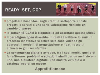  progettare basandoci sugli utenti e sottoporre i nostri
progetti e servizi a una seria valutazione richiede un
cambio di passo
 la comunità GLAM è disponibile ad accettare questa sfida?
 Il paradigma open dovrebbe in realtà facilitare lo shift: il
processo innovativo si attiva solo condividendo gli
approcci, i modelli di progettazione e i dati raccolti
attraverso gli user studies
 La convergenza digitale avrebbe, tra i suoi meriti, quello di
far affiorare problemi e soluzioni simili per un archivio on-
line, una biblioteca digitale, una mostra virtuale o il
catalogo web di un museo
Approfittiamone
READY, SET, GO?
 