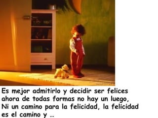 Es mejor admitirlo y decidir ser felices
ahora de todas formas no hay un luego,
Ni un camino para la felicidad, la felicidad
es el camino y …
 