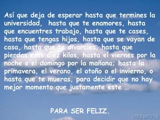 Así que deja de esperar hasta que termines la
universidad, hasta que te enamores, hasta
que encuentres trabajo, hasta que te cases,
hasta que tengas hijos, hasta que se vayan de
casa, hasta que te divorcies, hasta que
pierdas esos diez kilos, hasta el viernes por la
noche o el domingo por la mañana; hasta la
primavera, el verano, el otoño o el invierno, o
hasta que te mueras, para decidir que no hay
mejor momento que justamente este …
PARA SER FELIZ.
 