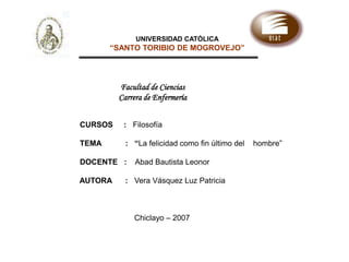 UNIVERSIDAD CATÓLICA “SANTO TORIBIO DE MOGROVEJO” Facultad de Ciencias Carrera de Enfermería                                    CURSOS     :   Filosofía TEMA           :   “La felicidad como fin último del    hombre”   DOCENTE  :    Abad Bautista Leonor                                       AUTORA  : Vera Vásquez Luz Patricia                                                             Chiclayo – 2007 