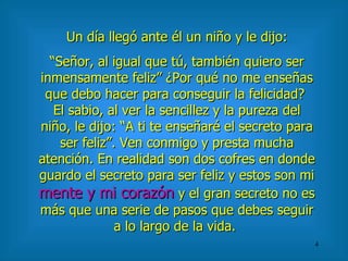 Un día llegó ante él un niño y le dijo: “ Señor, al igual que tú, también quiero ser inmensamente feliz” ¿Por qué no me enseñas que debo hacer para conseguir la felicidad?  El sabio, al ver la sencillez y la pureza del niño, le dijo: “A ti te enseñaré el secreto para ser feliz”. Ven conmigo y presta mucha atención. En realidad son dos cofres en donde guardo el secreto para ser feliz y estos son mi  mente y mi corazón  y el gran secreto no es más que una serie de pasos que debes seguir a lo largo de la vida.  