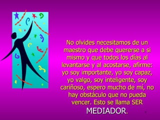 No olvides necesitamos de un maestro que debe quererse a si mismo y que todos los días al levantarse y al acostarse, afirme: yo soy importante, yo soy capaz, yo valgo, soy inteligente, soy cariñoso, espero mucho de mí, no hay obstáculo que no pueda vencer. Esto se llama SER  MEDIADOR . 