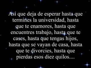 Así que deja de esperar hasta que termines la universidad, hasta que te enamores, hasta que encuentres trabajo, hasta que te cases, hasta que tengas hijos, hasta que se vayan de casa, hasta que te divorcies, hasta que pierdas esos diez quilos.... 