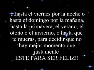 ....hasta el viernes por la noche o hasta el domingo por la mañana, hasta la primavera, el verano, el otoño o el invierno, o hasta que  te mueras, para decidir que no hay mejor momento que justamente  ESTE PARA SER FELIZ!! 