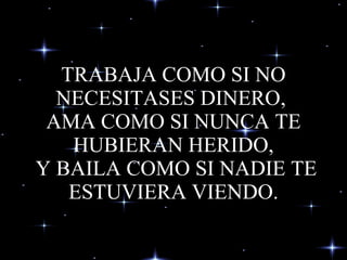 TRABAJA COMO SI NO NECESITASES DINERO,  AMA COMO SI NUNCA TE HUBIERAN HERIDO,  Y BAILA COMO SI NADIE TE ESTUVIERA VIENDO. 