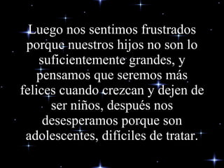 Luego nos sentimos frustrados porque nuestros hijos no son lo suficientemente grandes, y pensamos que seremos más felices cuando crezcan y dejen de ser niños, después nos desesperamos porque son adolescentes, difíciles de tratar. 