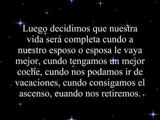 Luego decidimos que nuestra vida será completa cundo a nuestro esposo o esposa le vaya mejor, cundo tengamos un mejor coche, cundo nos podamos ir de vacaciones, cundo consigamos el ascenso, cuando nos retiremos. 