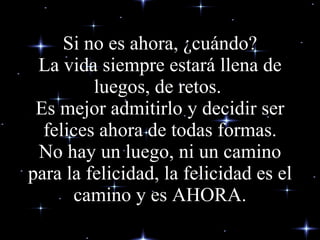 Si no es ahora, ¿cuándo? La vida siempre estará llena de luegos, de retos.  Es mejor admitirlo y decidir ser felices ahora de todas formas. No hay un luego, ni un camino para la felicidad, la felicidad es el camino y es AHORA. 