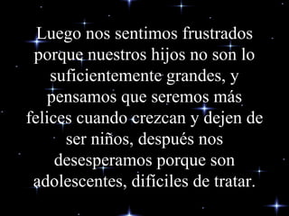 Luego nos sentimos frustrados porque nuestros hijos no son lo suficientemente grandes, y pensamos que seremos más felices cuando crezcan y dejen de ser niños, después nos desesperamos porque son adolescentes, difíciles de tratar. 