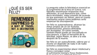 ¿QUÉ ES SER 
FELIZ? 
La pregunta sobre la felicidad es esencial en 
el surgimiento de la ética en Grecia. Los 
filósofos encontraron respuestas muy 
diferentes, lo cual demuestra que, como 
decía Aristóteles, todos estamos de acuerdo 
en que queremos ser felices, pero en cuanto 
intentamos aclarar cómo podemos serlo 
empiezan las discrepancias 
Ser feliz es autorrealizarse, alcanzar las 
metas propias de un ser humano 
(eudemonismo), postura defendida 
por Aristóteles. En cierto sentido, 
también Platón puede ser encuadrado en 
esta postura, si bien el horizonte de la 
felicidad, según Platón, se abre a la vida 
después de la muerte. 
Ser feliz es ser autosuficiente, valerse por sí 
mismo sin depender de nada ni de nadie 
(cinismo y estoicismo). 
Ser feliz es experimentar placer intelectual y 
físico y conseguir evitar 
el sufrimiento mental y físico (hedonismo). 
Es la postura que defiende Epicuro. 
11/6/2014 
 