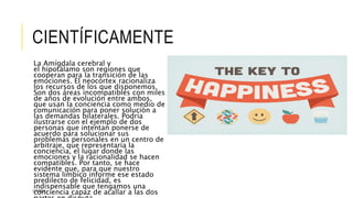 CIENTÍFICAMENTE 
La Amígdala cerebral y 
el hipotálamo son regiones que 
cooperan para la transición de las 
emociones. El neocórtex racionaliza 
los recursos de los que disponemos. 
Son dos áreas incompatibles con miles 
de años de evolución entre ambos, 
que usan la conciencia como medio de 
comunicación para poner solución a 
las demandas bilaterales. Podría 
ilustrarse con el ejemplo de dos 
personas que intentan ponerse de 
acuerdo para solucionar sus 
problemas personales en un centro de 
arbitraje, que representaría la 
conciencia, el lugar donde las 
emociones y la racionalidad se hacen 
compatibles. Por tanto, se hace 
evidente que, para que nuestro 
sistema límbico informe ese estado 
predilecto de felicidad, es 
indispensable que tengamos una 
conciencia capaz de acallar a las dos 
partes en disputa. 
11/6/2014 
 