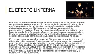 EL EFECTO LINTERNA 
Una linterna, correctamente usada, alumbra sin que su estructura externa se 
vea gravemente comprometida. En ciertas regiones acumulará calor y, de no 
usarse con moderación, es posible que la potencia de la bombilla acabe 
dañando ciertas partes. El uso natural de la linterna provocará su 
envejecimiento y rotura. Ahora, si usamos de mala manera la linterna, y en 
lugar de usarla de la forma más efectiva, nos conformamos con colocarla en 
lo alto de un palo y usarla de antorcha prendiéndola fuego, creeremos que 
estamos obteniendo el mismo objetivo, pero es evidente que no es así. 
Con las personas sucede algo parecido. Disponemos en nuestro cerebro de 
diferentes redes neuronales, que integran diferentes formas de transacción 
neuroquímica, que a su vez capacitan diferentes formas de inteligencia en el 
hombre. Podremos tener la sensación de creer que estamos dando 
soluciones a nuestra vida, pero si no somos capaces de aplicar la inteligencia 
adecuada al campo de la vida que lo necesita, la sensación de estar vivos no 
nos acompañará, puesto que no obtendremos el resultado esperado y la 
frustración será lo dominante. 11/6/2014 
 