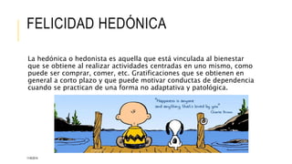 FELICIDAD HEDÓNICA 
La hedónica o hedonista es aquella que está vinculada al bienestar 
que se obtiene al realizar actividades centradas en uno mismo, como 
puede ser comprar, comer, etc. Gratificaciones que se obtienen en 
general a corto plazo y que puede motivar conductas de dependencia 
cuando se practican de una forma no adaptativa y patológica. 
11/6/2014 
 