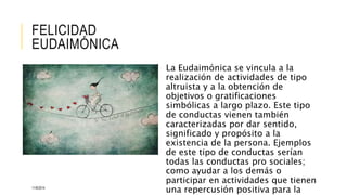 FELICIDAD 
EUDAIMÓNICA 
La Eudaimónica se vincula a la 
realización de actividades de tipo 
altruista y a la obtención de 
objetivos o gratificaciones 
simbólicas a largo plazo. Este tipo 
de conductas vienen también 
caracterizadas por dar sentido, 
significado y propósito a la 
existencia de la persona. Ejemplos 
de este tipo de conductas serían 
todas las conductas pro sociales; 
como ayudar a los demás o 
participar en actividades que tienen 
una repercusión positiva para la 
11/6/2014 
 