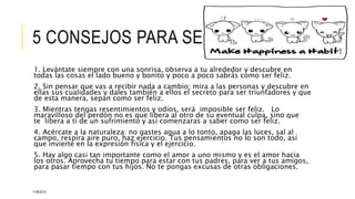 5 CONSEJOS PARA SER FELIZ 
1. Levántate siempre con una sonrisa, observa a tu alrededor y descubre en 
todas las cosas el lado bueno y bonito y poco a poco sabrás como ser feliz. 
2. Sin pensar que vas a recibir nada a cambio; mira a las personas y descubre en 
ellas sus cualidades y dales también a ellos el secreto para ser triunfadores y que 
de esta manera, sepan como ser feliz. 
3. Mientras tengas resentimientos y odios, será imposible ser feliz. Lo 
maravilloso del perdón no es que libera al otro de su eventual culpa, sino que 
te libera a ti de un sufrimiento y así comenzaras a saber como ser feliz. 
4. Acércate a la naturaleza: no gastes agua a lo tonto, apaga las luces, sal al 
campo, respira aire puro, haz ejercicio. Tus pensamientos no lo son todo, así 
que invierte en la expresión física y el ejercicio. 
5. Hay algo casi tan importante como el amor a uno mismo y es el amor hacia 
los otros. Aprovecha tu tiempo para estar con tus padres, para ver a tus amigos, 
para pasar tiempo con tus hijos. No te pongas excusas de otras obligaciones. 
11/6/2014 
 