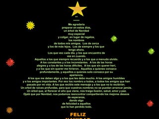 *
**
*****
Me agradaria
preparar en estos días,
un árbol de Navidad
muy especial
y colgar, en lugar de regalos,
los nombres
de todos mis amigos. Los de cerca
y los de más lejos. Los de siempre y los que
tengo ahora.
Los que veo cada dia, y los que encuentro de
vez en cuando.
Aquellos a los que siempre recuerdo y a los que a menudo olvido.
A los constantes y a los inconstantes. A los de las horas
alegres y a los de las horas difíciles. A los que sin querer herí,
y a los que sin querer me hirieron. Aquellos a quienes conozco
profundamente, y aquellos a quienes solo conozco por su
apariencia.
A los que me deben algo y a los que les debo mucho. A los amigos humildes
y a los amigos importantes. Por eso los nombro a todos, a todos los amigos que han
pasado por mi vida. A los que recibis este mensaje y a los que no lo recibirán.
Un arbol de raices profundas, para que vuestros nombres no se puedan arrancar jamás.
Un árbol que, al florecer el año que viene, nos traiga ilusión, salud, amor y paz.
Ojalá que por Navidad, nos podamos reencontrar compartiendo los mejores deseos
de esperanza,
dando algo
de felicidad a aquellos
que lo han perdido todo.
FELIZ
 