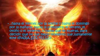 • ..hasta el viernes por la noche o hasta el domingo
por la mañana, hasta la primavera, el verano, el
otoño o el invierno, o hasta que te mueras, para
decidir que no hay mejor momento que justamente
este ¡¡PARA SER FELIZ!!
 