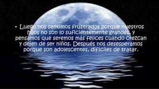 • Luego nos sentimos frustrados porque nuestros
hijos no son lo suficientemente grandes, y
pensamos que seremos más felices cuando crezcan
y dejen de ser niños. Después nos desesperamos
porque son adolescentes, difíciles de tratar.
 