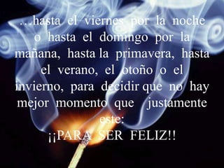 …hasta el viernes por la noche
o hasta el domingo por la
mañana, hasta la primavera, hasta
el verano, el otoño o el
invierno, para decidir que no hay
mejor momento que justamente
este:
¡¡PARA SER FELIZ!!
 