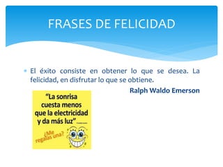  El éxito consiste en obtener lo que se desea. La
felicidad, en disfrutar lo que se obtiene.
Ralph Waldo Emerson
FRASES DE FELICIDAD
 