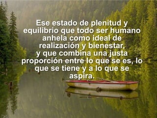 Ese estado de plenitud y
equilibrio que todo ser humano
anhela como ideal de
realización y bienestar,
y que combina una justa
proporción entre lo que se es, lo
que se tiene y a lo que se
aspira.
 