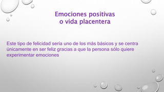 Emociones positivas
o vida placentera
Este tipo de felicidad sería uno de los más básicos y se centra
únicamente en ser feliz gracias a que la persona sólo quiere
experimentar emociones
 