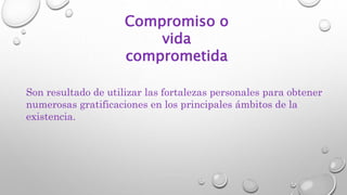 Compromiso o
vida
comprometida
Son resultado de utilizar las fortalezas personales para obtener
numerosas gratificaciones en los principales ámbitos de la
existencia.
 
