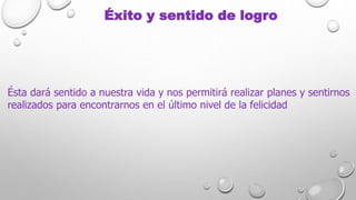 Éxito y sentido de logro
Ésta dará sentido a nuestra vida y nos permitirá realizar planes y sentirnos
realizados para encontrarnos en el último nivel de la felicidad
 