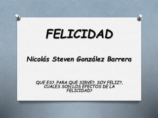 FELICIDAD
Nicolás Steven González Barrera
QUE ES?, PARA QUE SIRVE?, SOY FELIZ?,
CUALES SON LOS EFECTOS DE LA
FELICIDAD?
 