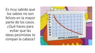 Es muy sabido que
los sabios no son
felices en la mayor
parte de los casos.
¿Qué haces para
evitar que las
ideas pesimistas te
rompan la cabeza?
 