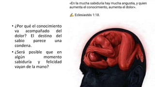 • ¿Por qué el conocimiento
va acompañado del
dolor? El destino del
sabio parece una
condena.
• ¿Será posible que en
algún momento
sabiduría y felicidad
vayan de la mano?
 